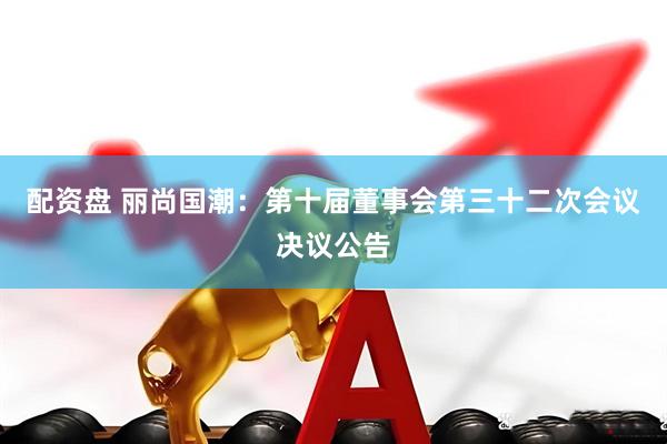 配资盘 丽尚国潮：第十届董事会第三十二次会议决议公告