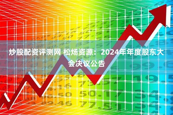 炒股配资评测网 松炀资源：2024年年度股东大会决议公告