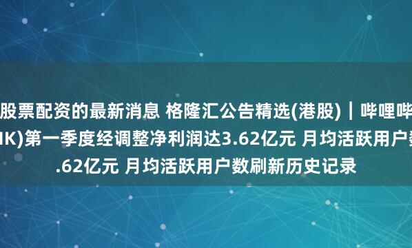 股票配资的最新消息 格隆汇公告精选(港股)︱哔哩哔哩-W(09626.HK)第一季度经调整净利润达3.62亿元 月均活跃用户数刷新历史记录