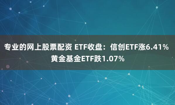 专业的网上股票配资 ETF收盘：信创ETF涨6.41% 黄金基金ETF跌1.07%