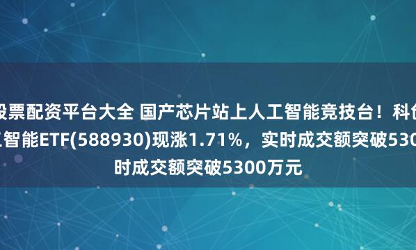 股票配资平台大全 国产芯片站上人工智能竞技台！科创板人工智能ETF(588930)现涨1.71%，实时成交额突破5300万元