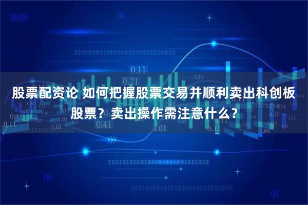 股票配资论 如何把握股票交易并顺利卖出科创板股票？卖出操作需注意什么？