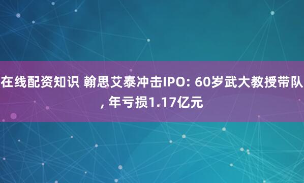 在线配资知识 翰思艾泰冲击IPO: 60岁武大教授带队, 年亏损1.17亿元
