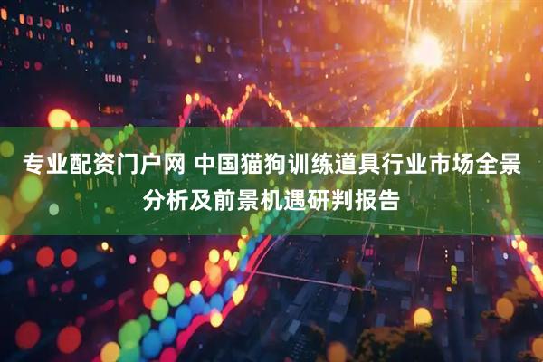 专业配资门户网 中国猫狗训练道具行业市场全景分析及前景机遇研判报告