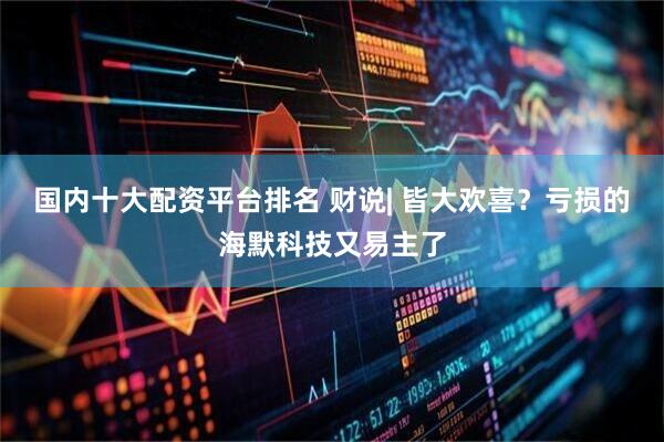 国内十大配资平台排名 财说| 皆大欢喜？亏损的海默科技又易主了