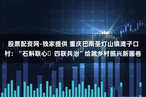 股票配资网-独家提供 重庆巴南圣灯山镇滩子口村：“石斛联心・四联共治”绘就乡村振兴新画卷