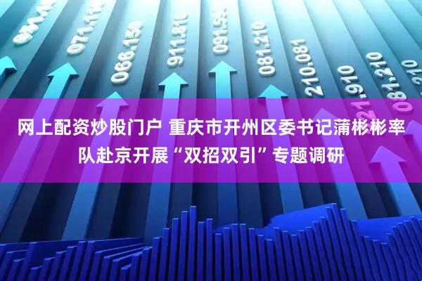 网上配资炒股门户 重庆市开州区委书记蒲彬彬率队赴京开展“双招双引”专题调研