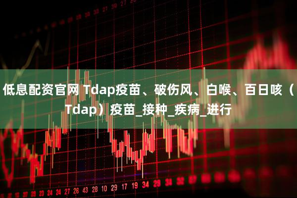 低息配资官网 Tdap疫苗、破伤风、白喉、百日咳（Tdap）疫苗_接种_疾病_进行