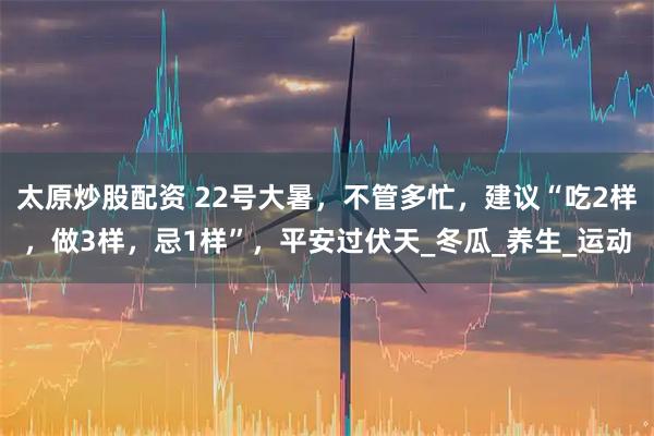 太原炒股配资 22号大暑，不管多忙，建议“吃2样，做3样，忌1样”，平安过伏天_冬瓜_养生_运动