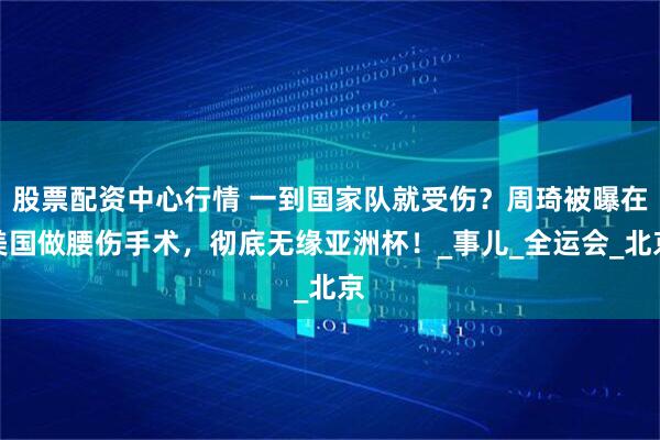 股票配资中心行情 一到国家队就受伤？周琦被曝在美国做腰伤手术，彻底无缘亚洲杯！_事儿_全运会_北京