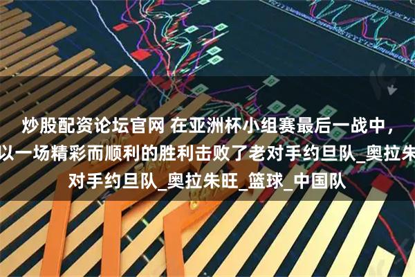 炒股配资论坛官网 在亚洲杯小组赛最后一战中，中国男足国家队以一场精彩而顺利的胜利击败了老对手约旦队_奥拉朱旺_篮球_中国队