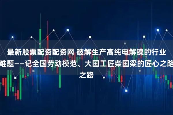 最新股票配资配资网 破解生产高纯电解镍的行业难题——记全国劳动模范、大国工匠柴国梁的匠心之路